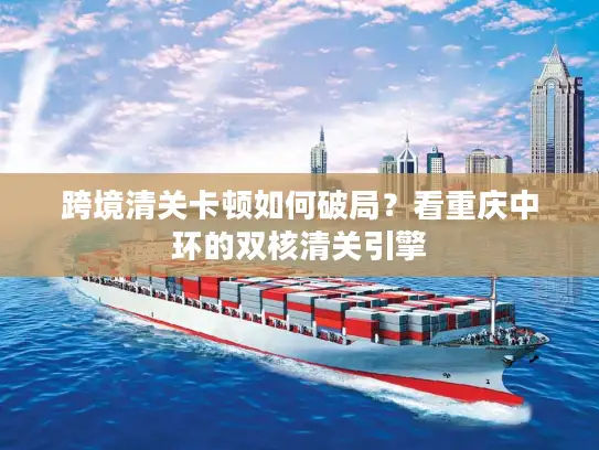 跨境清关卡顿如何破局？看重庆中环的双核清关引擎