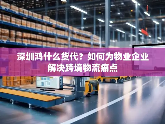 深圳鸿什么货代？如何为物业企业解决跨境物流痛点