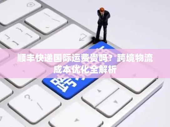 顺丰快递国际运费贵吗？跨境物流成本优化全解析