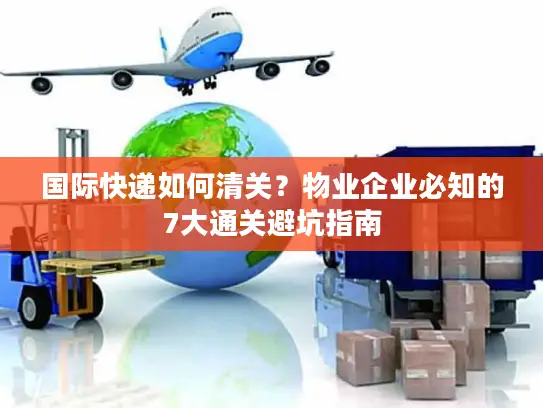 国际快递如何清关?物业企业必知的7大通关避坑指南 国际快递如何清关?物业企业必知的7大通关避坑指南