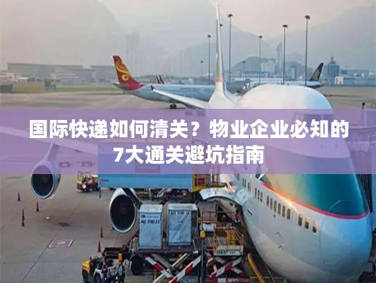 国际快递如何清关?物业企业必知的7大通关避坑指南 国际快递如何清关?物业企业必知的7大通关避坑指南
