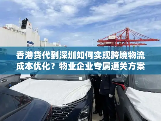 香港货代到深圳如何实现跨境物流成本优化？物业企业专属通关方案解析