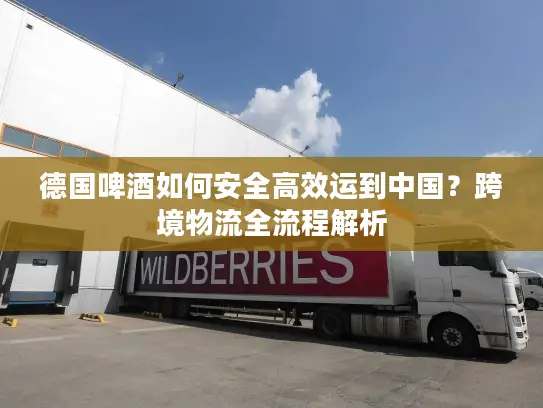 德国啤酒如何安全高效运到中国？跨境物流全流程解析