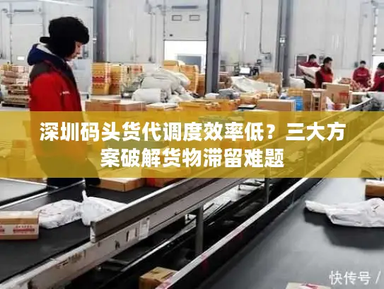 深圳码头货代调度效率低？三大方案破解货物滞留难题