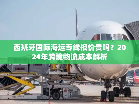 西班牙国际海运专线报价贵吗？2024年跨境物流成本解析