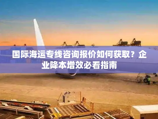 国际海运专线咨询报价如何获取？企业降本增效必看指南