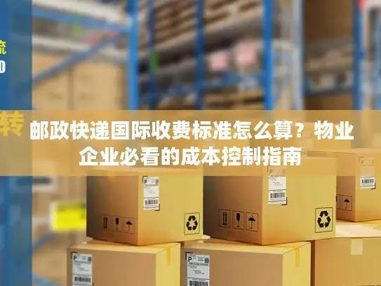 邮政快递国际收费标准怎么算？物业企业必看的成本控制指南