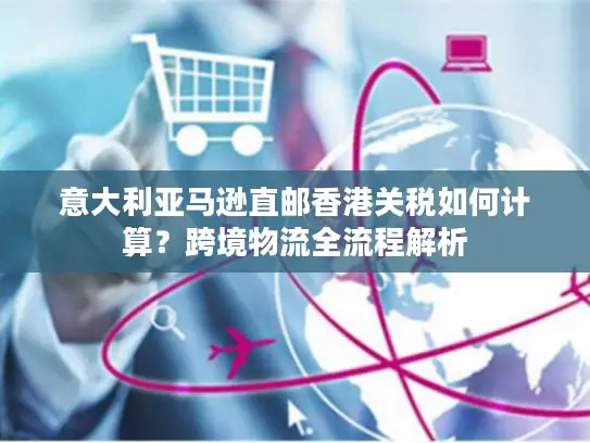 意大利亚马逊直邮香港关税如何计算？跨境物流全流程解析