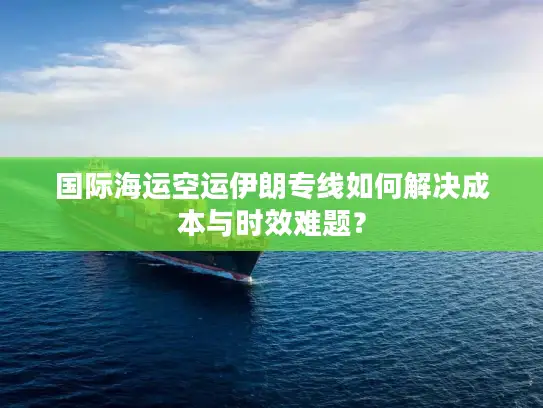 国际海运空运伊朗专线如何解决成本与时效难题？