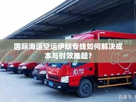 国际海运空运伊朗专线如何解决成本与时效难题？