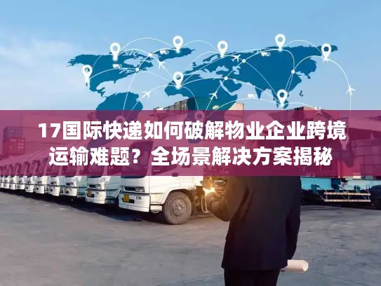 17国际快递如何破解物业企业跨境运输难题？全场景解决方案揭秘