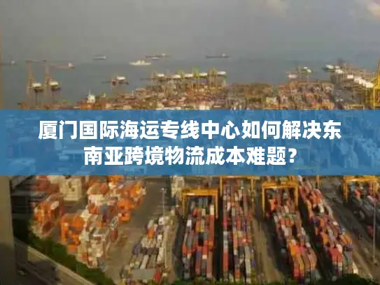 厦门国际海运专线中心如何解决东南亚跨境物流成本难题？