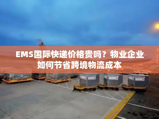EMS国际快递价格贵吗？物业企业如何节省跨境物流成本