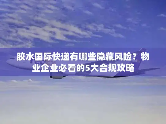 胶水国际快递有哪些隐藏风险？物业企业必看的5大合规攻略
