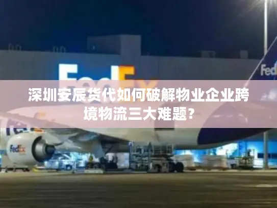深圳安辰货代如何破解物业企业跨境物流三大难题？