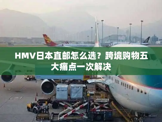 HMV日本直邮怎么选？跨境购物五大痛点一次解决