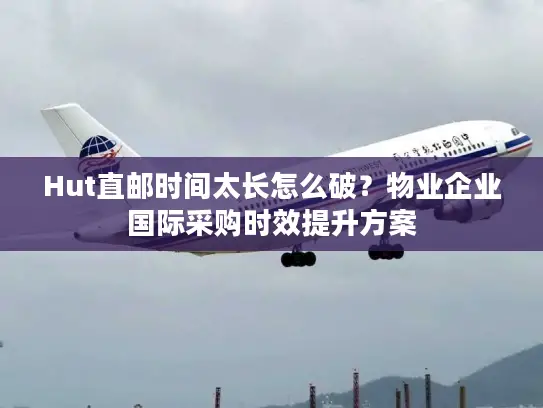 Hut直邮时间太长怎么破？物业企业国际采购时效提升方案