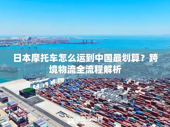 日本摩托车怎么运到中国最划算？跨境物流全流程解析