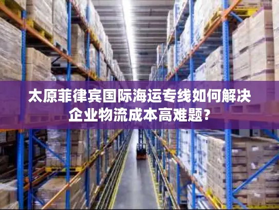 太原菲律宾国际海运专线如何解决企业物流成本高难题？